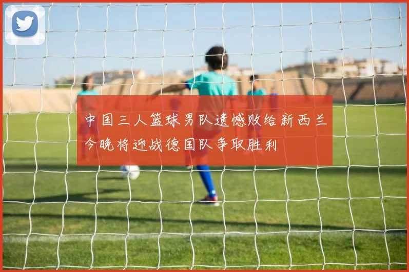 中国三人篮球男队遗憾败给新西兰今晚将迎战德国队争取胜利