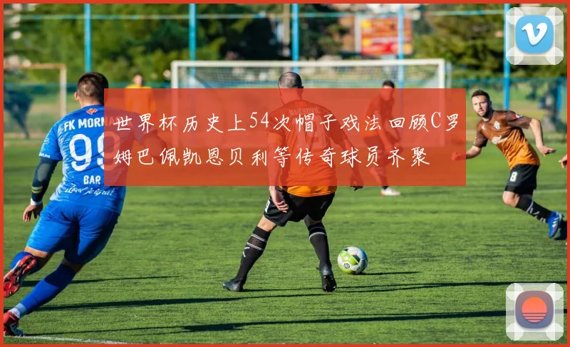 世界杯历史上54次帽子戏法回顾C罗姆巴佩凯恩贝利等传奇球员齐聚