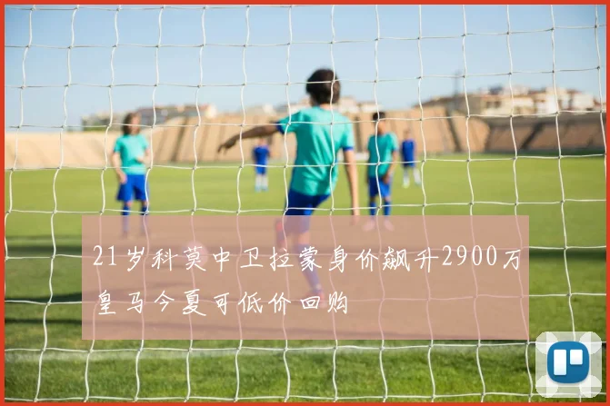 21岁科莫中卫拉蒙身价飙升2900万皇马今夏可低价回购