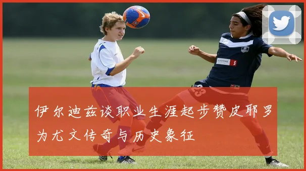 伊尔迪兹谈职业生涯起步赞皮耶罗为尤文传奇与历史象征
