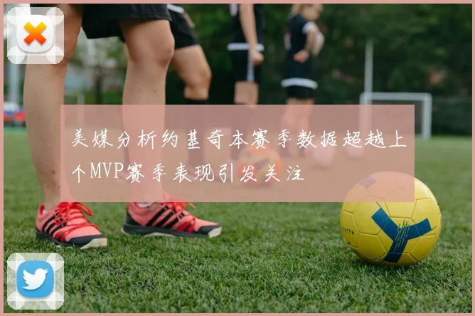 美媒分析约基奇本赛季数据超越上个MVP赛季表现引发关注