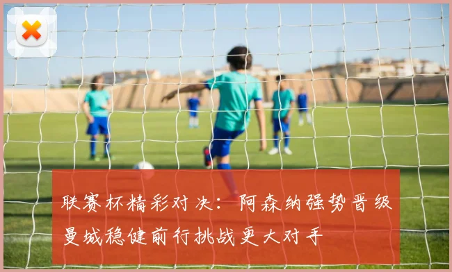 联赛杯精彩对决：阿森纳强势晋级曼城稳健前行挑战更大对手