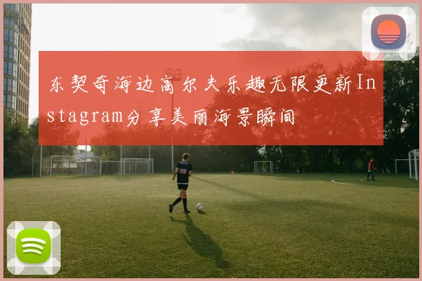 东契奇海边高尔夫乐趣无限更新Instagram分享美丽海景瞬间