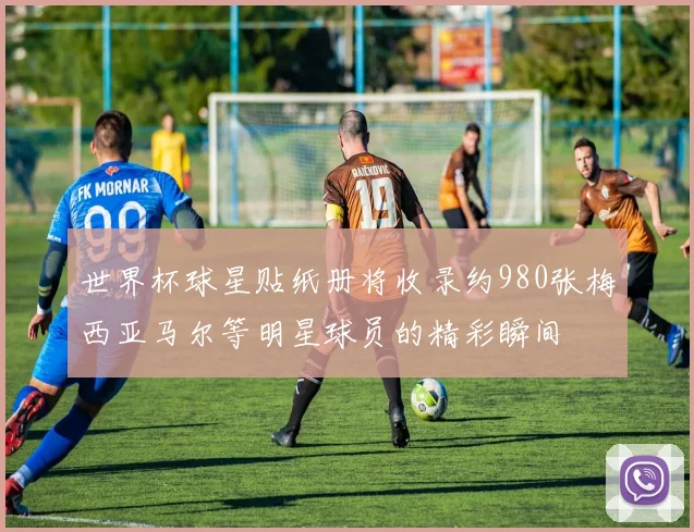 世界杯球星贴纸册将收录约980张梅西亚马尔等明星球员的精彩瞬间