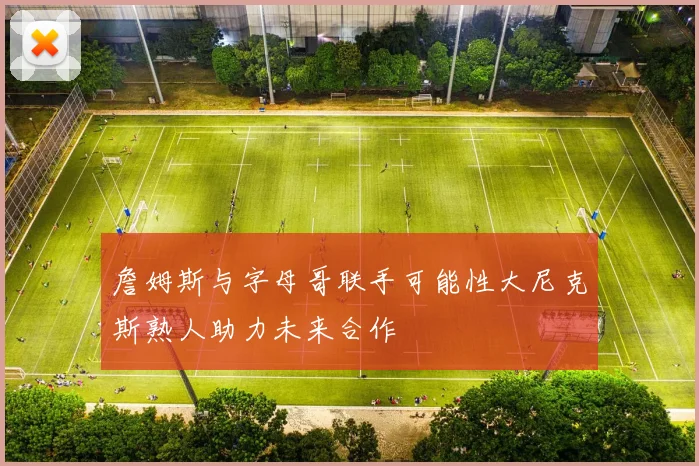 詹姆斯与字母哥联手可能性大尼克斯熟人助力未来合作