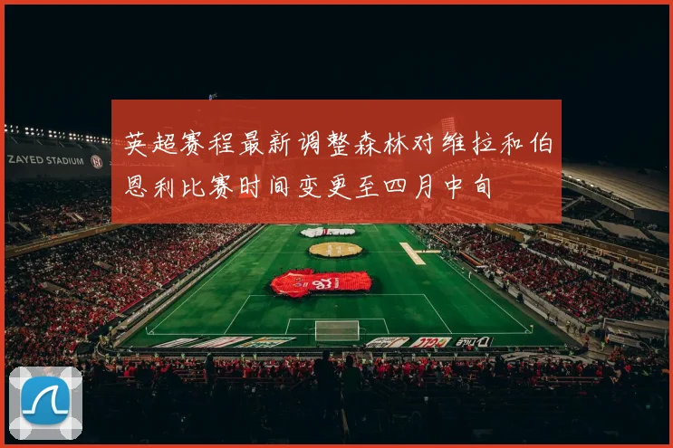 英超赛程最新调整森林对维拉和伯恩利比赛时间变更至四月中旬