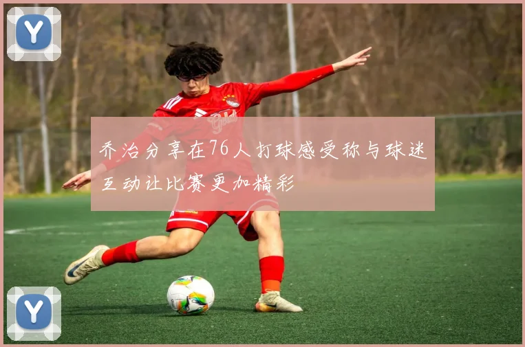 乔治分享在76人打球感受称与球迷互动让比赛更加精彩