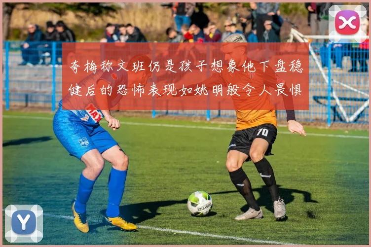 夸梅称文班仍是孩子想象他下盘稳健后的恐怖表现如姚明般令人畏惧