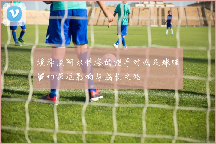 埃泽谈阿尔特塔的指导对我足球理解的深远影响与成长之路