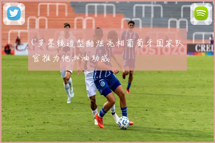 C罗墨镜造型酷炫亮相葡萄牙国家队官推为他加油助威