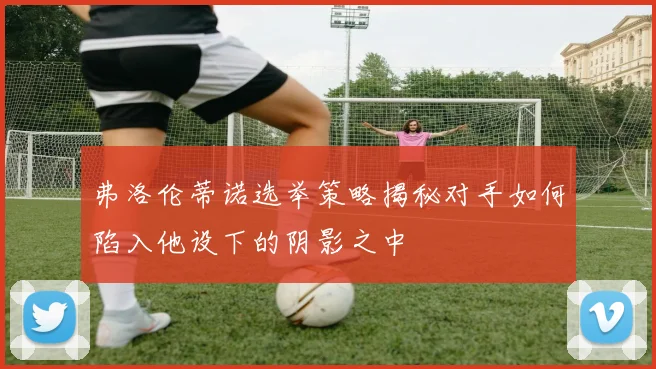 弗洛伦蒂诺选举策略揭秘对手如何陷入他设下的阴影之中