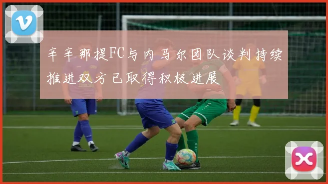 辛辛那提FC与内马尔团队谈判持续推进双方已取得积极进展