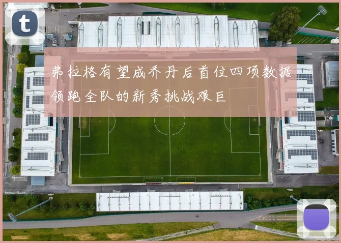弗拉格有望成乔丹后首位四项数据领跑全队的新秀挑战艰巨