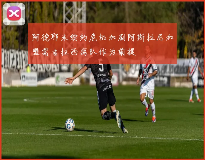 阿德耶米续约危机加剧阿斯拉尼加盟需吉拉西离队作为前提