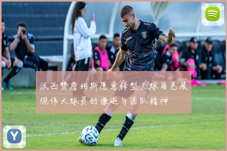 沃西赞詹姆斯愿意转型无球角色展现伟大球员的谦逊与团队精神