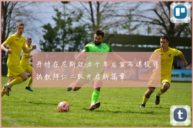 丹特在尼斯效力十年后宣布退役将执教拜仁二队开启新篇章