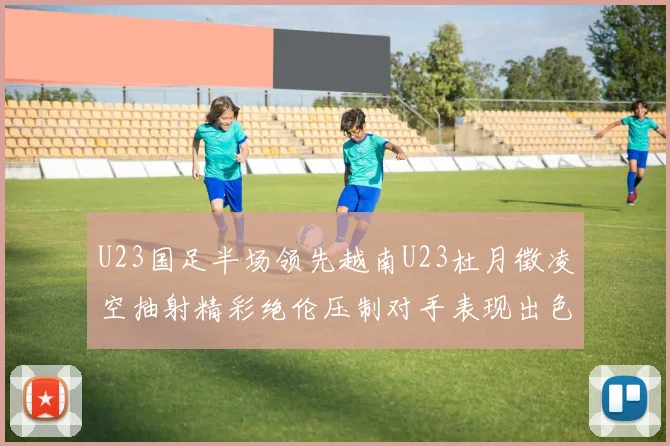 U23国足半场领先越南U23杜月徵凌空抽射精彩绝伦压制对手表现出色