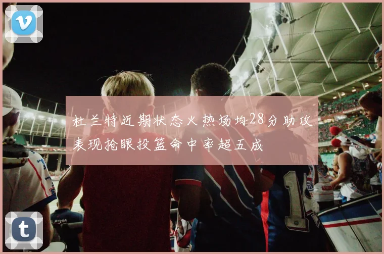 杜兰特近期状态火热场均28分助攻表现抢眼投篮命中率超五成