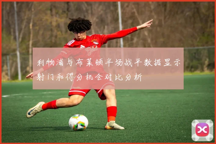 利物浦与布莱顿半场战平数据显示射门和得分机会对比分析