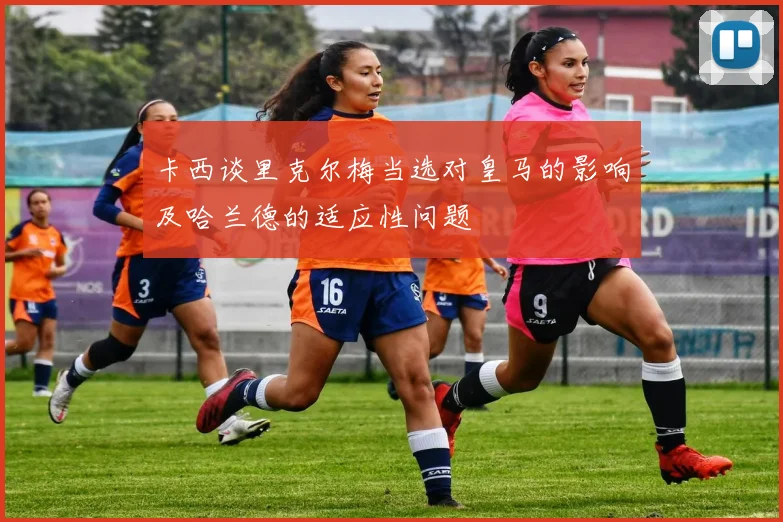 卡西谈里克尔梅当选对皇马的影响及哈兰德的适应性问题