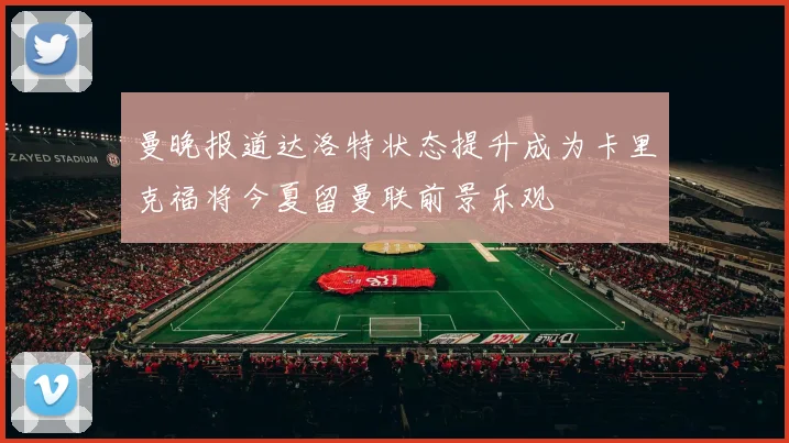 曼晚报道达洛特状态提升成为卡里克福将今夏留曼联前景乐观