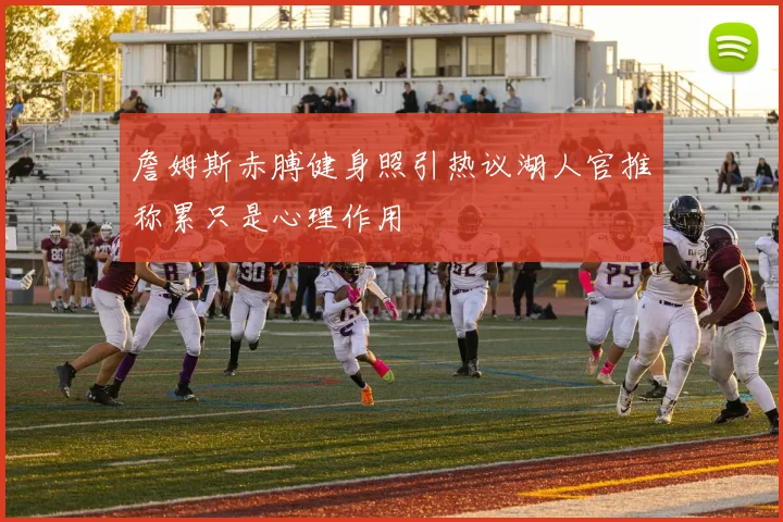 詹姆斯赤膊健身照引热议湖人官推称累只是心理作用