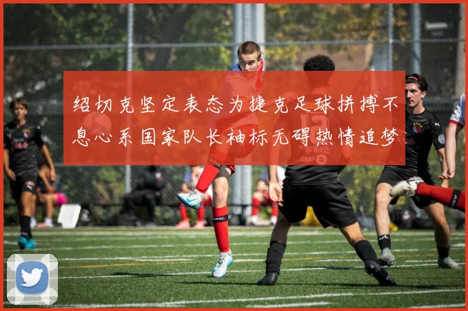 绍切克坚定表态为捷克足球拼搏不息心系国家队长袖标无碍热情追梦