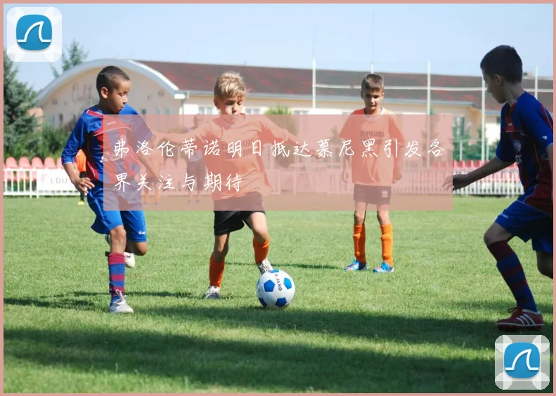 弗洛伦蒂诺明日抵达慕尼黑引发各界关注与期待